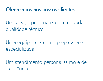 Oferecemos aos nossos clientes: Um serviço personalizado e elevada qualidade técnica. Uma equipe altamente preparada e especializada. Um atendimento personalíssimo e de excelência.
