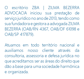 O escritório ZBA | ZILMA BEZERRA ADVOCACIA iniciou sua prestação de serviço jurídico no ano de 2013, tendo como sua fundadora e gestora a advogada ZILMA BEZERRA (OAB/RN 4367, OAB/DF 61098 e OAB/SP 417879). Atuamos em todo território nacional e auxiliamos nosso cliente através da consultoria, assessoria e defesa jurídica no que acreditamos ser as áreas do direito que dão a base para uma sociedade harmônica e organizada.